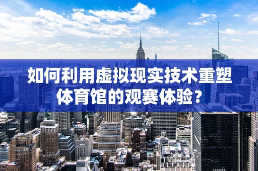 如何利用虚拟现实技术重塑体育馆的观赛体验？