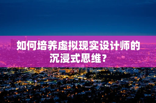 如何培养虚拟现实设计师的沉浸式思维？