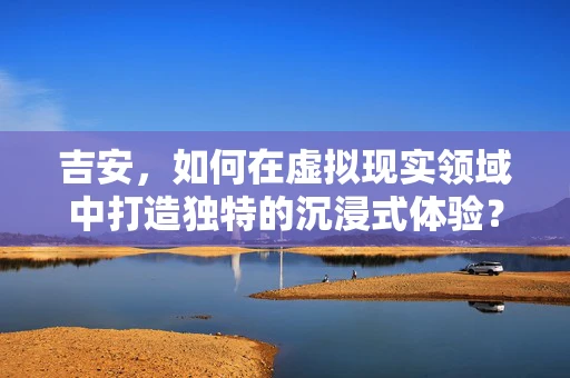 吉安，如何在虚拟现实领域中打造独特的沉浸式体验？