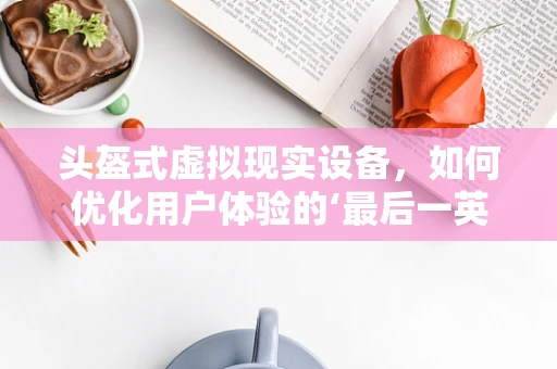 头盔式虚拟现实设备，如何优化用户体验的‘最后一英里’？