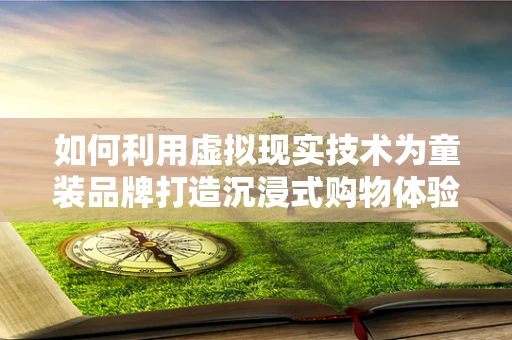 如何利用虚拟现实技术为童装品牌打造沉浸式购物体验？