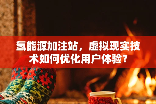 氢能源加注站，虚拟现实技术如何优化用户体验？