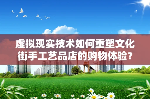 虚拟现实技术如何重塑文化街手工艺品店的购物体验？