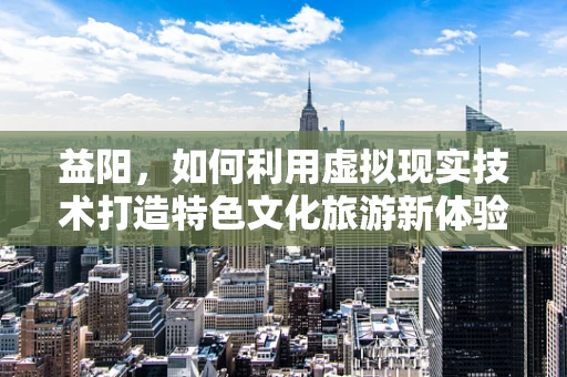 益阳，如何利用虚拟现实技术打造特色文化旅游新体验？