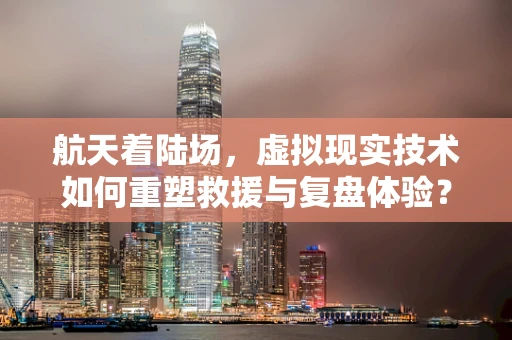 航天着陆场，虚拟现实技术如何重塑救援与复盘体验？