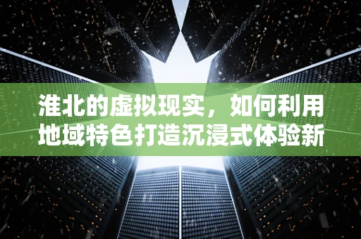 淮北的虚拟现实，如何利用地域特色打造沉浸式体验新篇章？