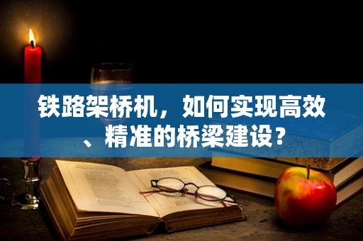 铁路架桥机，如何实现高效、精准的桥梁建设？