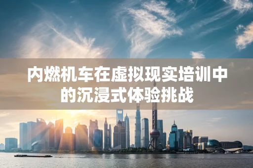 内燃机车在虚拟现实培训中的沉浸式体验挑战