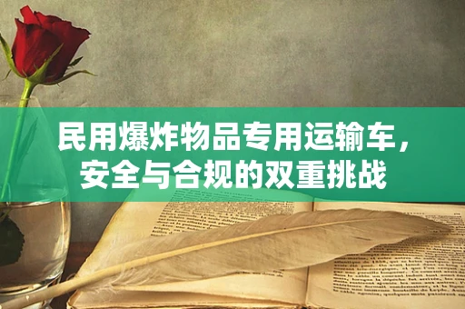 民用爆炸物品专用运输车，安全与合规的双重挑战