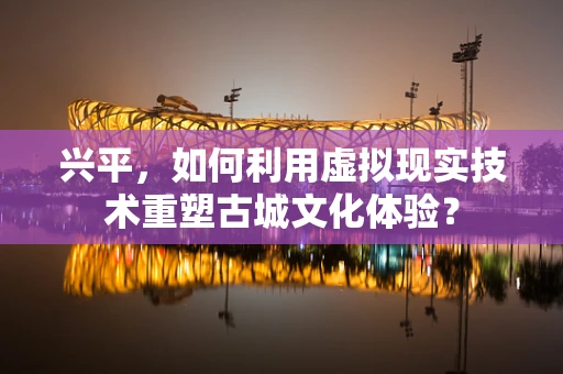 兴平，如何利用虚拟现实技术重塑古城文化体验？