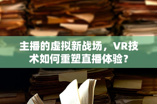 主播的虚拟新战场，VR技术如何重塑直播体验？