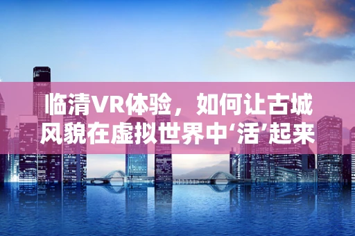 临清VR体验，如何让古城风貌在虚拟世界中‘活’起来？