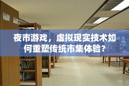 夜市游戏，虚拟现实技术如何重塑传统市集体验？