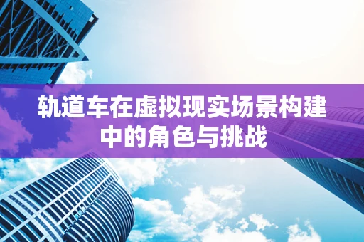 轨道车在虚拟现实场景构建中的角色与挑战