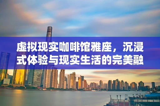 虚拟现实咖啡馆雅座，沉浸式体验与现实生活的完美融合