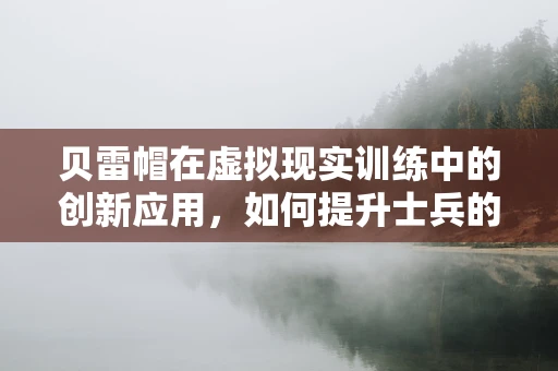 贝雷帽在虚拟现实训练中的创新应用，如何提升士兵的战场适应力？