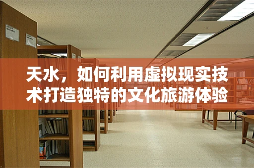 天水，如何利用虚拟现实技术打造独特的文化旅游体验？