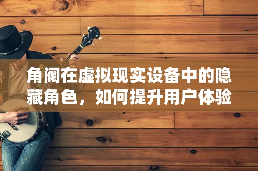 角阀在虚拟现实设备中的隐藏角色，如何提升用户体验？