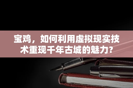 宝鸡，如何利用虚拟现实技术重现千年古城的魅力？