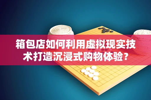 箱包店如何利用虚拟现实技术打造沉浸式购物体验？