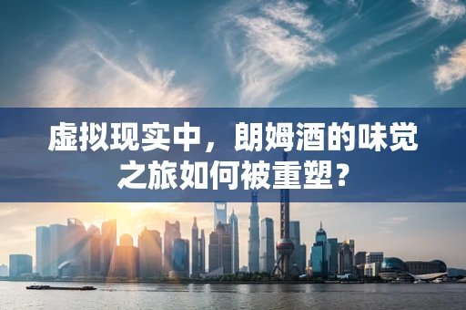 虚拟现实中，朗姆酒的味觉之旅如何被重塑？