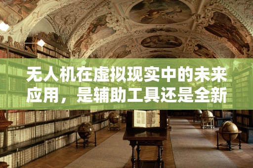 无人机在虚拟现实中的未来应用，是辅助工具还是全新交互方式？