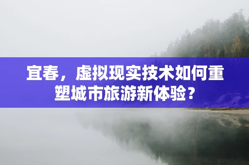 宜春，虚拟现实技术如何重塑城市旅游新体验？