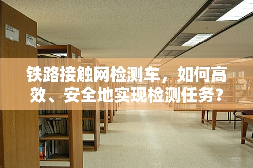 铁路接触网检测车，如何高效、安全地实现检测任务？