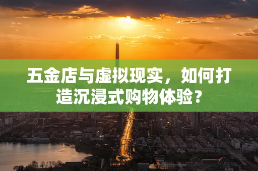 五金店与虚拟现实，如何打造沉浸式购物体验？