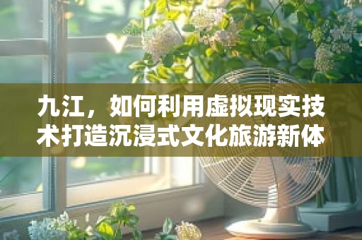 九江，如何利用虚拟现实技术打造沉浸式文化旅游新体验？
