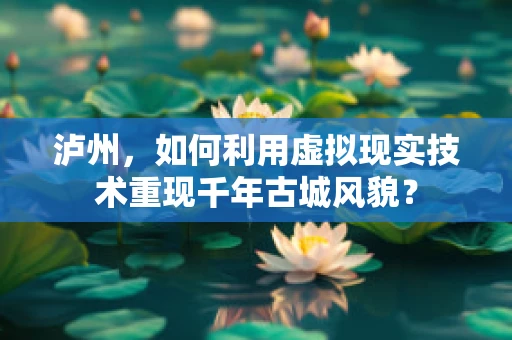 泸州，如何利用虚拟现实技术重现千年古城风貌？