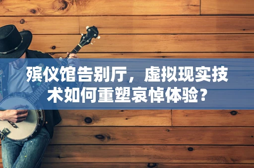 殡仪馆告别厅，虚拟现实技术如何重塑哀悼体验？