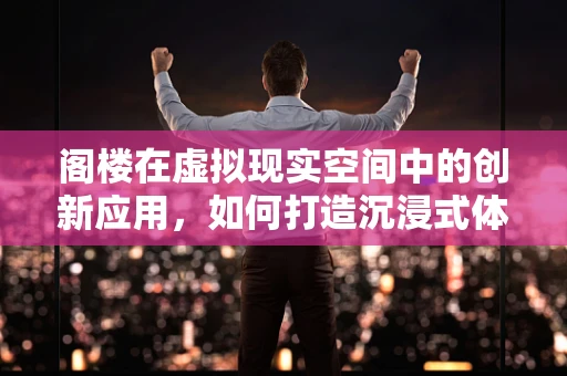 阁楼在虚拟现实空间中的创新应用，如何打造沉浸式体验的‘空中楼阁’？