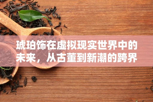 琥珀饰在虚拟现实世界中的未来，从古董到新潮的跨界融合？