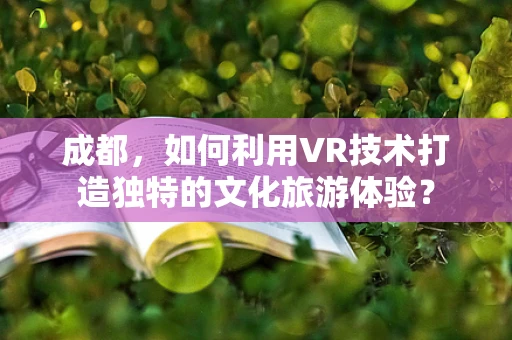 成都，如何利用VR技术打造独特的文化旅游体验？