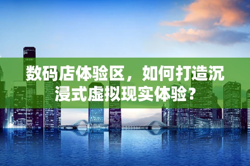 数码店体验区，如何打造沉浸式虚拟现实体验？