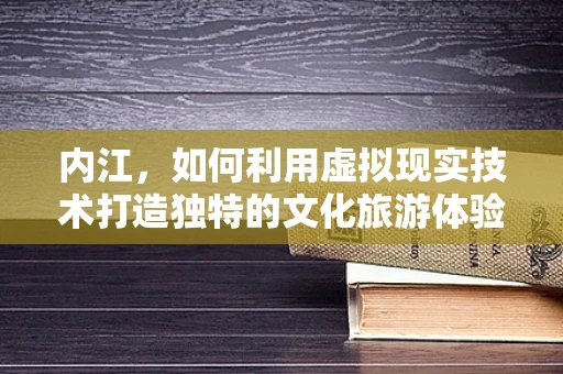 内江，如何利用虚拟现实技术打造独特的文化旅游体验？