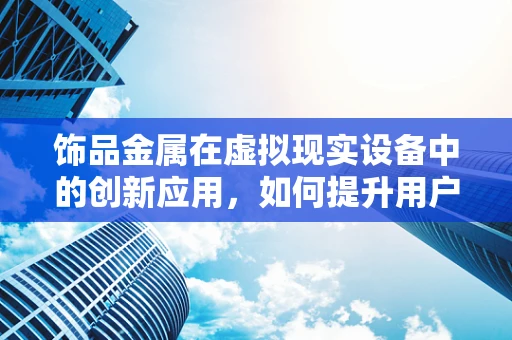 饰品金属在虚拟现实设备中的创新应用，如何提升用户体验？