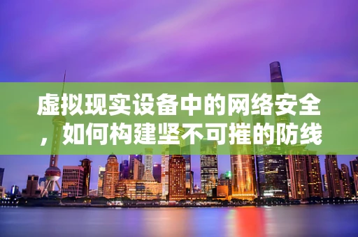 虚拟现实设备中的网络安全，如何构建坚不可摧的防线？