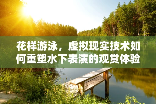 花样游泳，虚拟现实技术如何重塑水下表演的观赏体验？