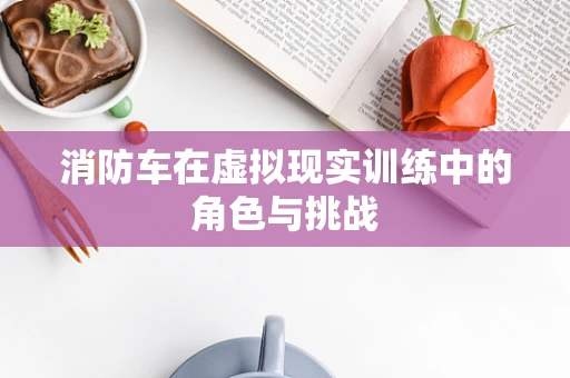 消防车在虚拟现实训练中的角色与挑战