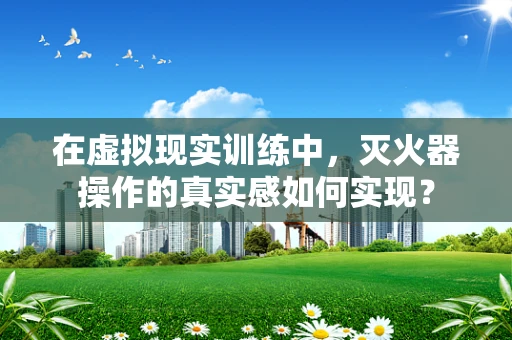 在虚拟现实训练中，灭火器操作的真实感如何实现？