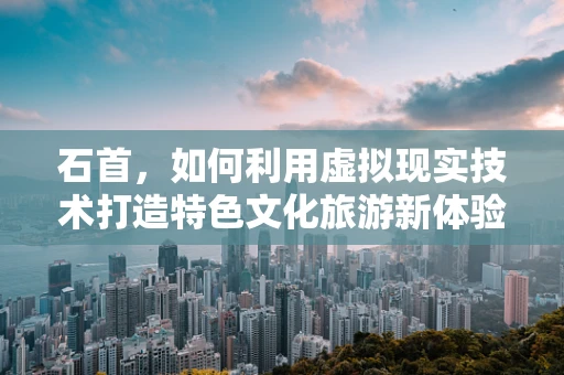 石首，如何利用虚拟现实技术打造特色文化旅游新体验？