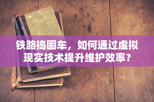 铁路捣固车，如何通过虚拟现实技术提升维护效率？