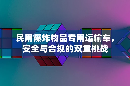 民用爆炸物品专用运输车，安全与合规的双重挑战