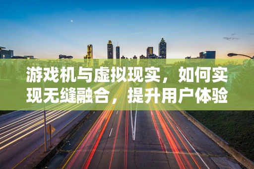 游戏机与虚拟现实，如何实现无缝融合，提升用户体验？