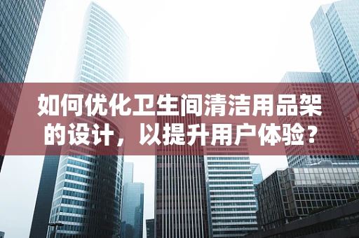 如何优化卫生间清洁用品架的设计，以提升用户体验？