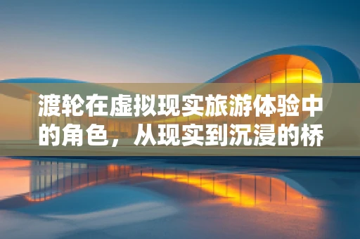 渡轮在虚拟现实旅游体验中的角色，从现实到沉浸的桥梁？