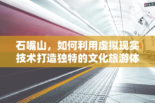 石嘴山，如何利用虚拟现实技术打造独特的文化旅游体验？