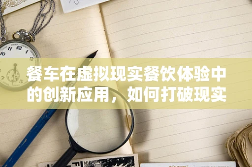 餐车在虚拟现实餐饮体验中的创新应用，如何打破现实界限，创造沉浸式用餐新体验？